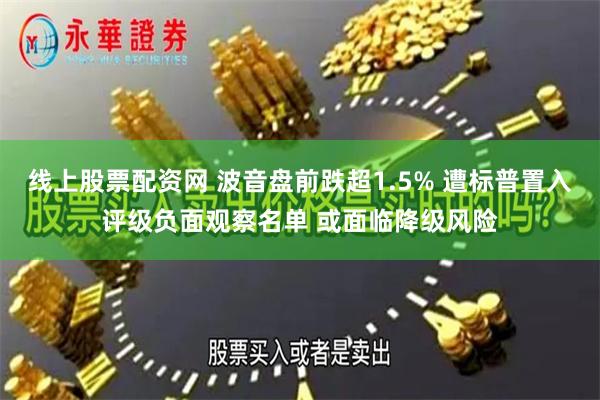 线上股票配资网 波音盘前跌超1.5% 遭标普置入评级负面观察名单 或面临降级风险