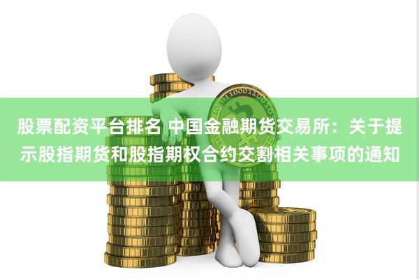 股票配资平台排名 中国金融期货交易所：关于提示股指期货和股指期权合约交割相关事项的通知