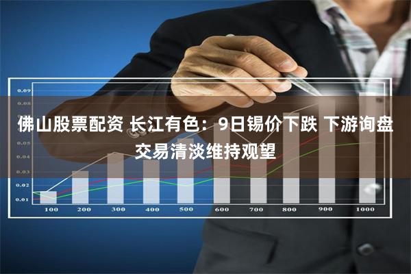 佛山股票配资 长江有色：9日锡价下跌 下游询盘交易清淡维持观望