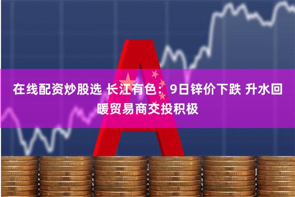 在线配资炒股选 长江有色：9日锌价下跌 升水回暖贸易商交投积极