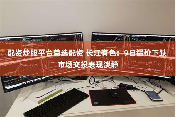 配资炒股平台首选配资 长江有色：9日铝价下跌 市场交投表现淡静