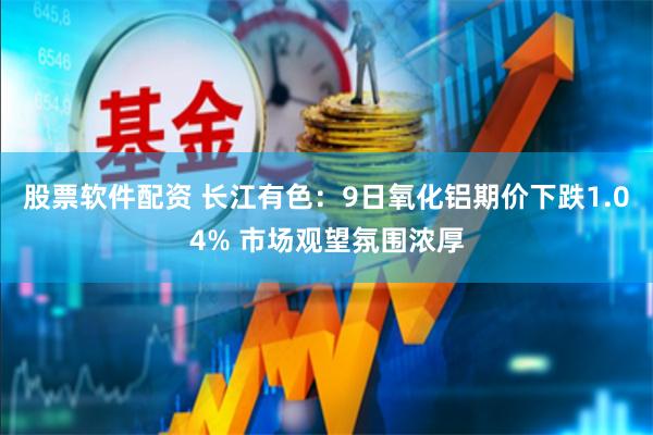 股票软件配资 长江有色：9日氧化铝期价下跌1.04% 市场观望氛围浓厚