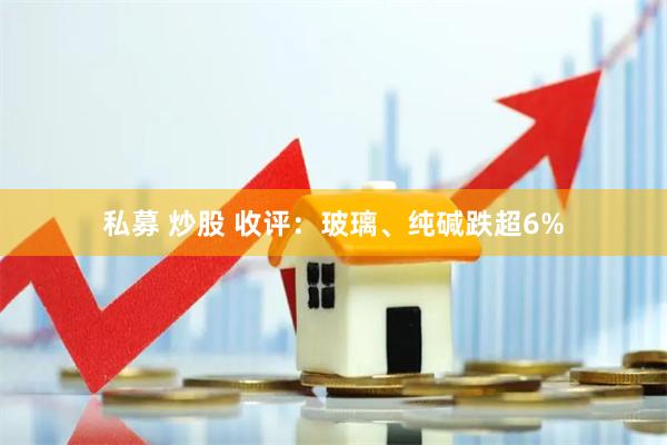 私募 炒股 收评：玻璃、纯碱跌超6%