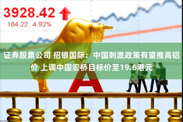 证券股票公司 招银国际：中国刺激政策有望推高铝价 上调中国宏桥目标价至19.6港元