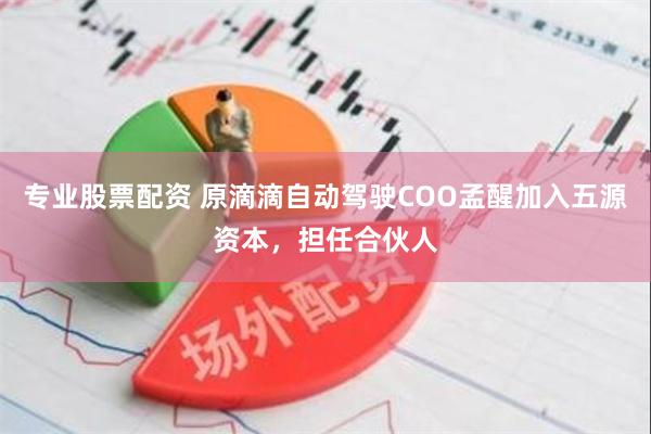 专业股票配资 原滴滴自动驾驶COO孟醒加入五源资本，担任合伙人