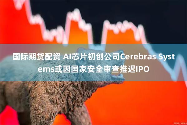 国际期货配资 AI芯片初创公司Cerebras Systems或因国家安全审查推迟IPO