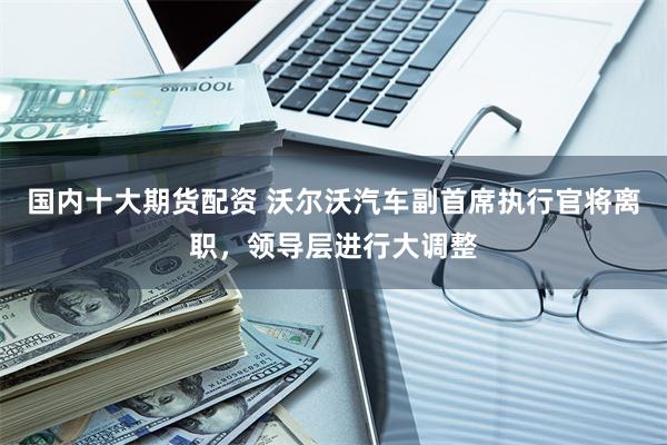 国内十大期货配资 沃尔沃汽车副首席执行官将离职，领导层进行大调整