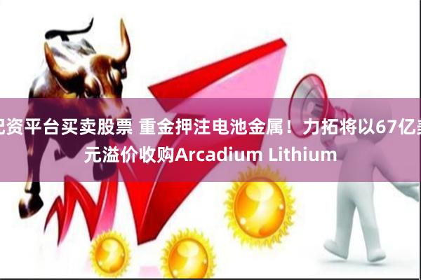 配资平台买卖股票 重金押注电池金属！力拓将以67亿美元溢价收购Arcadium Lithium