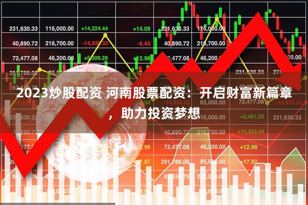 2023炒股配资 河南股票配资：开启财富新篇章，助力投资梦想
