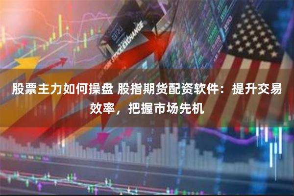 股票主力如何操盘 股指期货配资软件：提升交易效率，把握市场先机