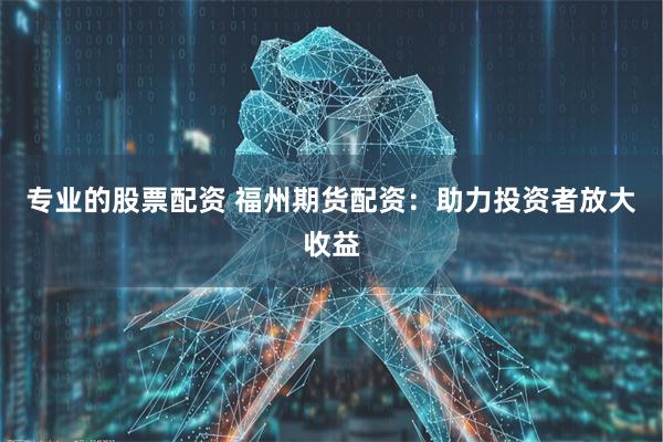 专业的股票配资 福州期货配资：助力投资者放大收益