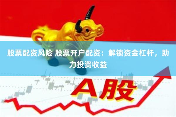股票配资风险 股票开户配资：解锁资金杠杆，助力投资收益