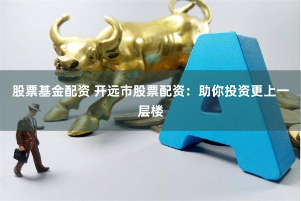股票基金配资 开远市股票配资：助你投资更上一层楼