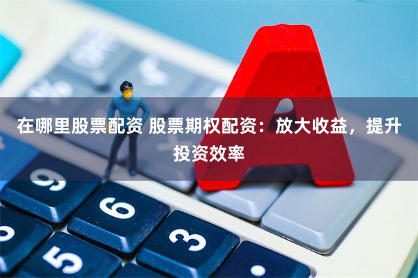 在哪里股票配资 股票期权配资：放大收益，提升投资效率