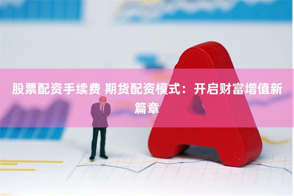 股票配资手续费 期货配资模式：开启财富增值新篇章