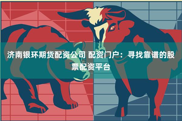 济南银环期货配资公司 配资门户：寻找靠谱的股票配资平台