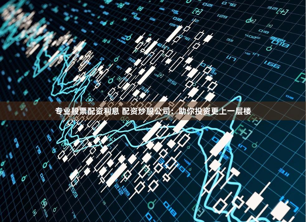 专业股票配资利息 配资炒股公司：助你投资更上一层楼