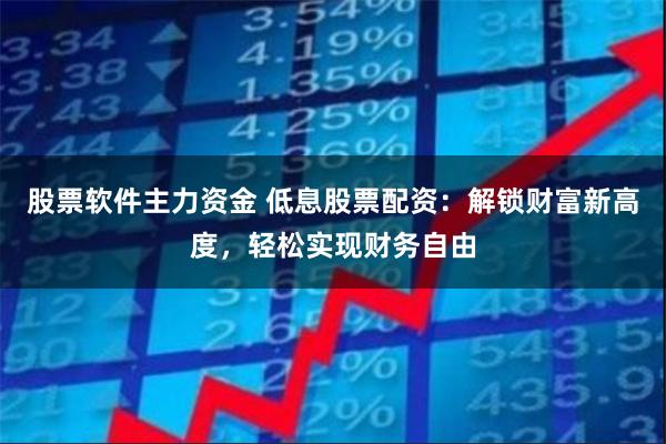 股票软件主力资金 低息股票配资：解锁财富新高度，轻松实现财务自由