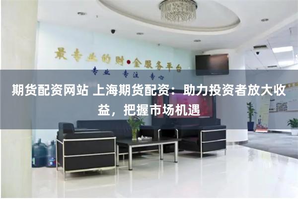 期货配资网站 上海期货配资：助力投资者放大收益，把握市场机遇