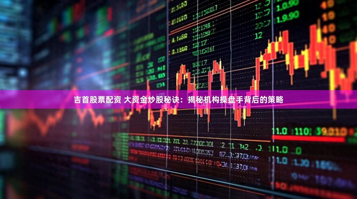 吉首股票配资 大资金炒股秘诀：揭秘机构操盘手背后的策略