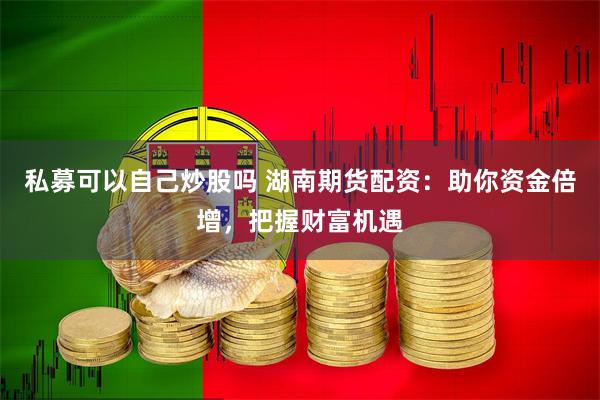 私募可以自己炒股吗 湖南期货配资：助你资金倍增，把握财富机遇