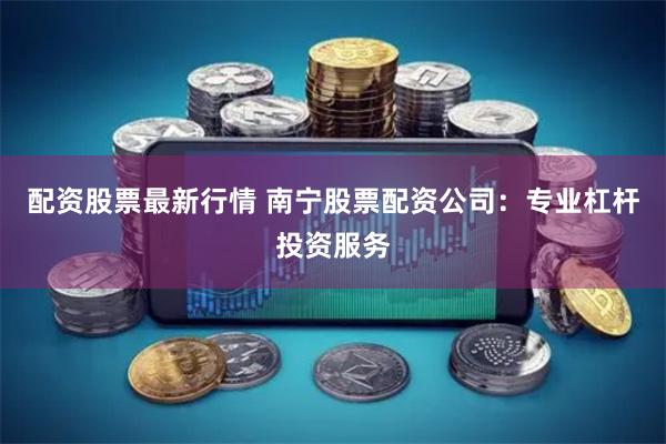 配资股票最新行情 南宁股票配资公司：专业杠杆投资服务