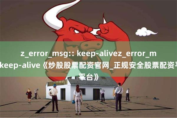 z_error_msg:: keep-alivez_error_msg:: keep-alive《炒股股票配资官网_正规安全股票配资平台》