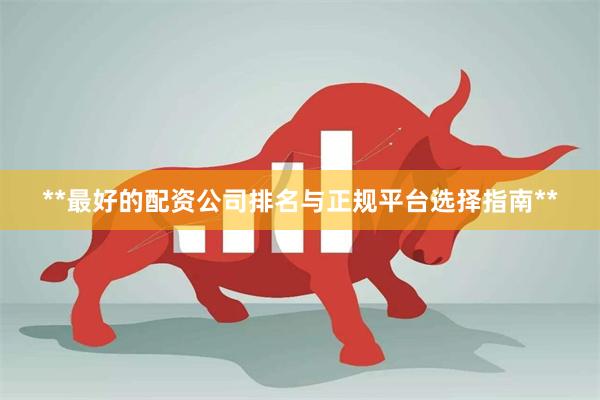 **最好的配资公司排名与正规平台选择指南**