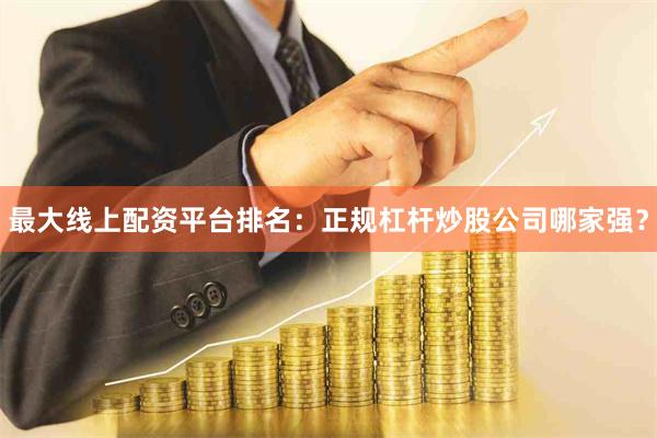 最大线上配资平台排名：正规杠杆炒股公司哪家强？