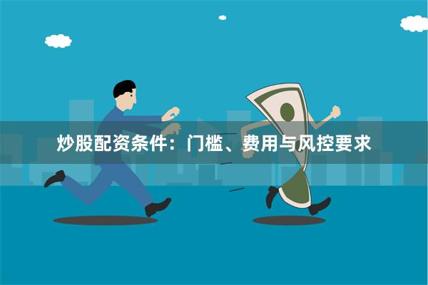 炒股配资条件：门槛、费用与风控要求