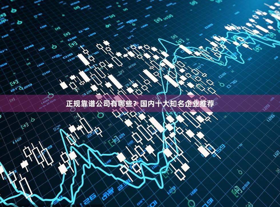正规靠谱公司有哪些？国内十大知名企业推荐